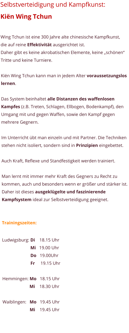 Selbstverteidigung und Kampfkunst:  Kin Wing Tchun  Wing Tchun ist eine 300 Jahre alte chinesische Kampfkunst, die auf reine Effektivitt ausgerichtet ist.  Daher gibt es keine akrobatischen Elemente, keine schnen Tritte und keine Turniere.   Kin Wing Tchun kann man in jedem Alter voraussetzungslos lernen.  Das System beinhaltet alle Distanzen des waffenlosen Kampfes (z.B. Treten, Schlagen, Ellbogen, Bodenkampf), den Umgang mit und gegen Waffen, sowie den Kampf gegen mehrere Gegnern.  Im Unterricht bt man einzeln und mit Partner. Die Techniken stehen nicht isoliert, sondern sind in Prinzipien eingebettet.   Auch Kraft, Reflexe und Standfestigkeit werden trainiert.   Man lernt mit immer mehr Kraft des Gegners zu Recht zu kommen, auch und besonders wenn er grer und strker ist. Daher ist dieses ausgeklgelte und faszinierende Kampfsystem ideal zur Selbstverteidigung geeignet.   Trainingszeiten:  Ludwigsburg: Di    18.15 Uhr                          Mi   19.00 Uhr                          Do   19.00Uhr                          Fr     19.15 Uhr  Hemmingen: Mo   18.15 Uhr                         Mi    18.30 Uhr  Waiblingen:   Mo   19.45 Uhr                         Mi    19.45 Uhr
